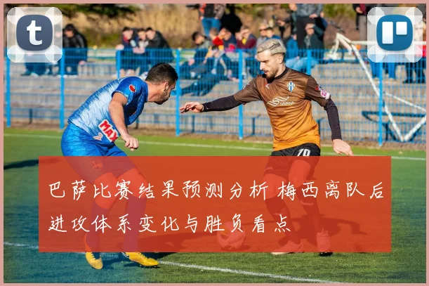 巴萨比赛结果预测分析 梅西离队后进攻体系变化与胜负看点