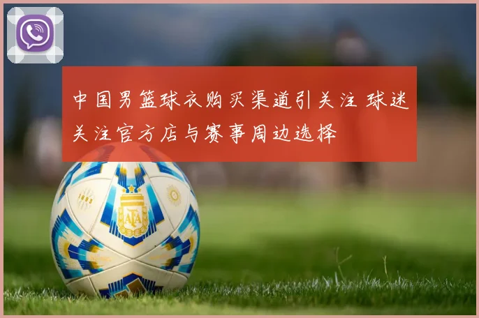 中国男篮球衣购买渠道引关注 球迷关注官方店与赛事周边选择