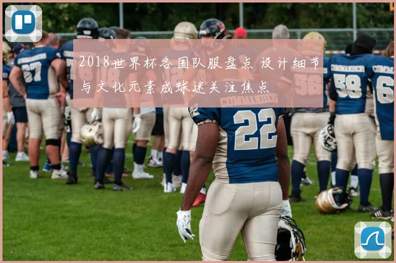 2018世界杯各国队服盘点 设计细节与文化元素成球迷关注焦点