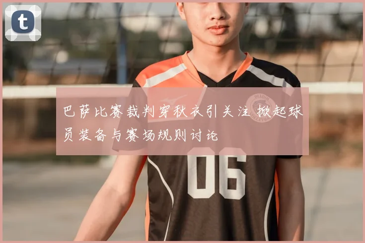 巴萨比赛裁判穿秋衣引关注 掀起球员装备与赛场规则讨论