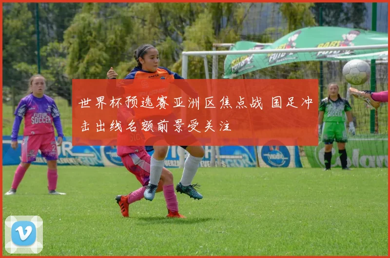 世界杯预选赛亚洲区焦点战 国足冲击出线名额前景受关注
