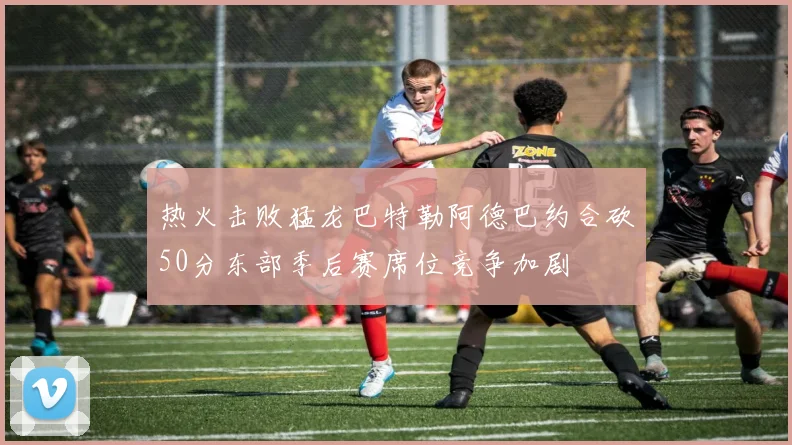 热火击败猛龙巴特勒阿德巴约合砍50分东部季后赛席位竞争加剧