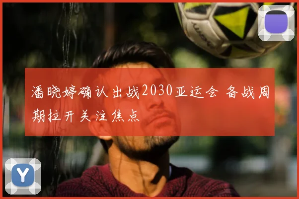 潘晓婷确认出战2030亚运会 备战周期拉开关注焦点