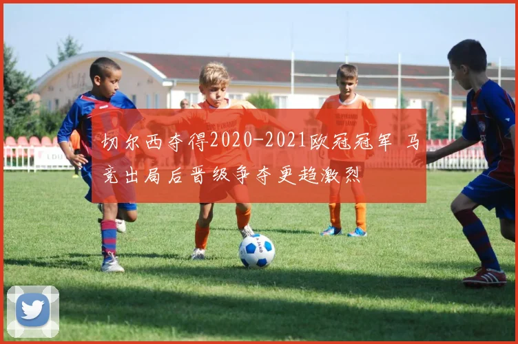 切尔西夺得2020-2021欧冠冠军 马竞出局后晋级争夺更趋激烈