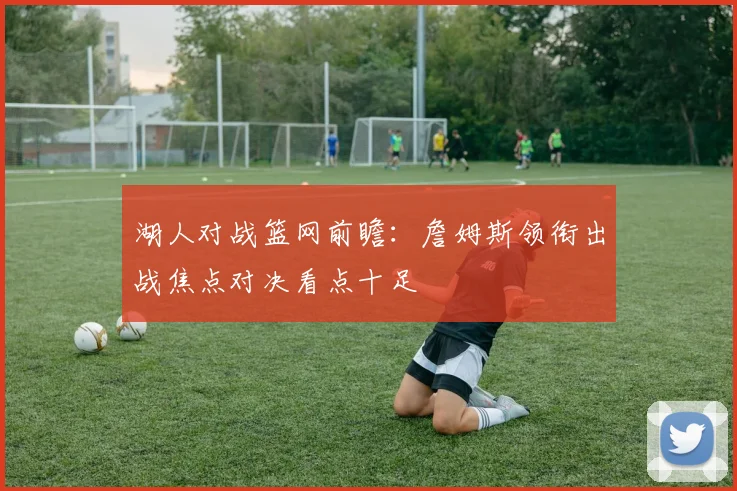 湖人对战篮网前瞻：詹姆斯领衔出战焦点对决看点十足