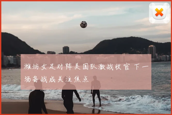 潍坊女足对阵美国队激战收官 下一场备战成关注焦点