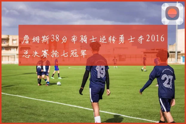 詹姆斯38分率骑士逆转勇士夺2016总决赛抢七冠军