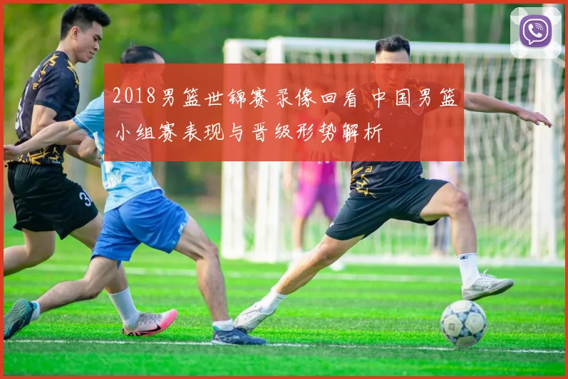 2018男篮世锦赛录像回看 中国男篮小组赛表现与晋级形势解析