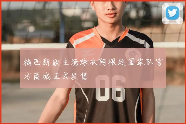 梅西新款主场球衣阿根廷国家队官方商城正式发售