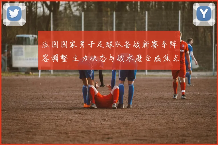 法国国家男子足球队备战新赛季阵容调整 主力状态与战术磨合成焦点