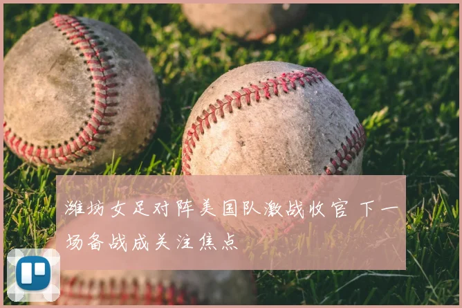 潍坊女足对阵美国队激战收官 下一场备战成关注焦点