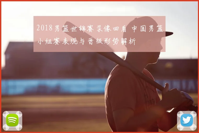 2018男篮世锦赛录像回看 中国男篮小组赛表现与晋级形势解析