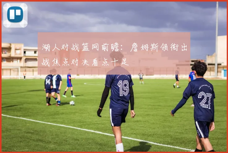 湖人对战篮网前瞻：詹姆斯领衔出战焦点对决看点十足