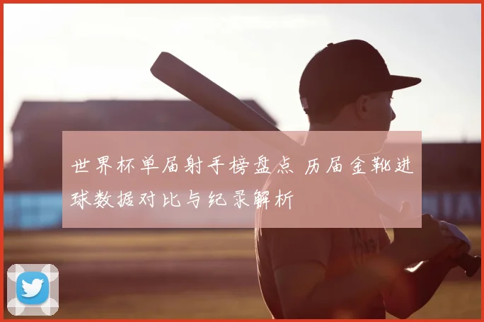 世界杯单届射手榜盘点 历届金靴进球数据对比与纪录解析