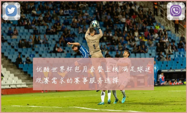 优酷世界杯包月套餐上线 满足球迷观赛需求的赛事服务选择