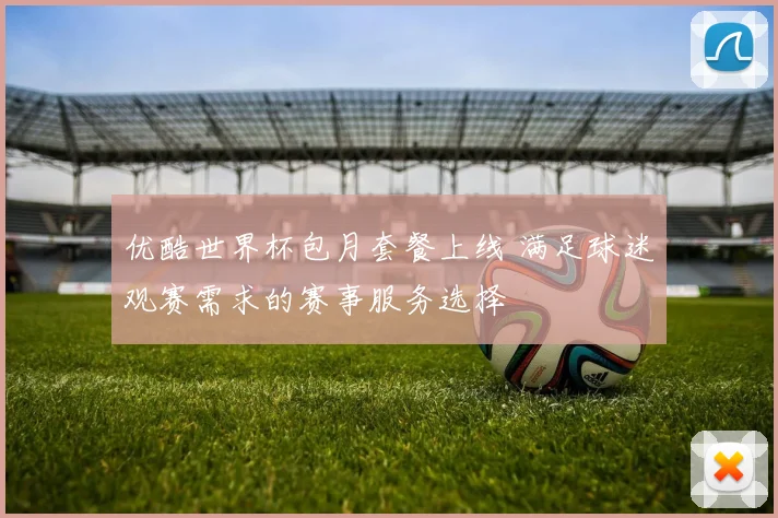 优酷世界杯包月套餐上线 满足球迷观赛需求的赛事服务选择