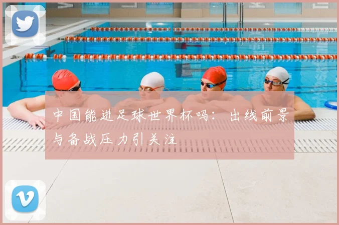 中国能进足球世界杯吗：出线前景与备战压力引关注